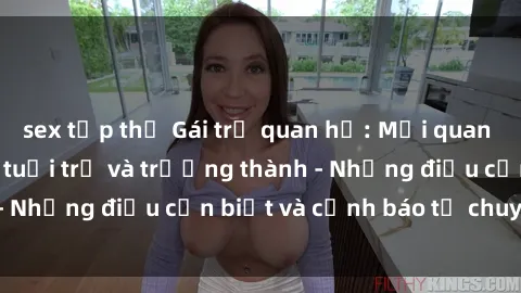 sex tập thể Gái trẻ quan hệ: Mối quan hệ khác biệt giữa tuổi trẻ và trưởng thành - Những điều cần biết và cảnh báo từ chuyên gia
