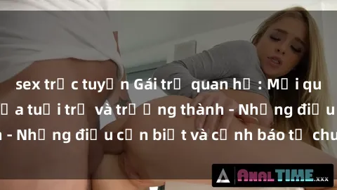 sex trực tuyến Gái trẻ quan hệ: Mối quan hệ khác biệt giữa tuổi trẻ và trưởng thành - Những điều cần biết và cảnh báo từ chuyên gia