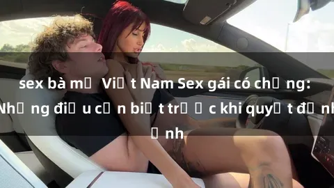 sex bà mẹ Việt Nam Sex gái có chồng: Những điều cần biết trước khi quyết định