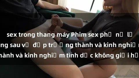 sex trong thang máy Phim sex phụ nữ lớn tuổi: Sức hút đằng sau vẻ đẹp trưởng thành và kinh nghiệm tình dục không giới hạn