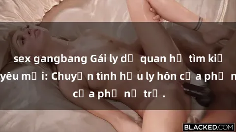 sex gangbang Gái ly dị quan hệ tìm kiếm tình yêu mới: Chuyện tình hậu ly hôn của phụ nữ trẻ.