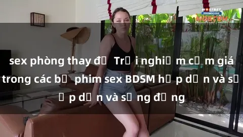 sex phòng thay đồ Trải nghiệm cảm giác mới lạ trong các bộ phim sex BDSM hấp dẫn và sống động