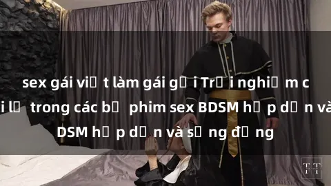 sex gái việt làm gái gọi Trải nghiệm cảm giác mới lạ trong các bộ phim sex BDSM hấp dẫn và sống động