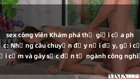 sex công viên Khám phá thế giới của phim sex nô lệ tình dục: Những câu chuyện đầy nổi dậy, gợi cảm và gây sốc đến từ ngành công nghiệp giải trí đen tối