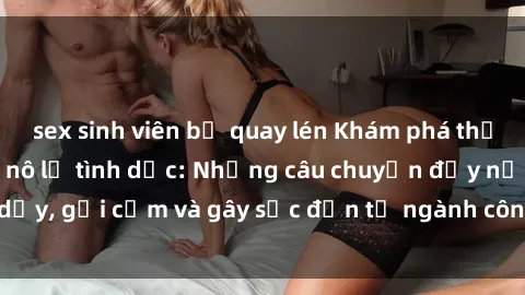 sex sinh viên bị quay lén Khám phá thế giới của phim sex nô lệ tình dục: Những câu chuyện đầy nổi dậy, gợi cảm và gây sốc đến từ ngành công nghiệp giải trí đen tối