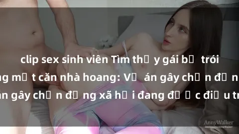clip sex sinh viên Tìm thấy gái bị trói và bị hiếp dâm trong một căn nhà hoang: Vụ án gây chấn động xã hội đang được điều tra vào.