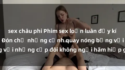 sex châu phi Phim sex loạn luân đầy kích thích không che - Đón chờ những cảnh quay nóng bỏng với những cặp đôi không ngại hãm hiếp gia đình trong lòng