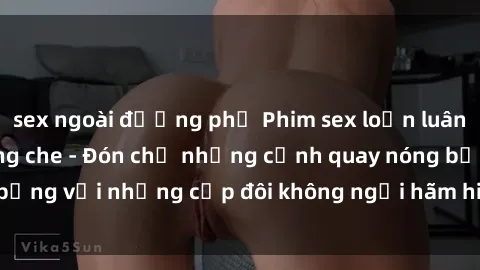 sex ngoài đường phố Phim sex loạn luân đầy kích thích không che - Đón chờ những cảnh quay nóng bỏng với những cặp đôi không ngại hãm hiếp gia đình trong lòng