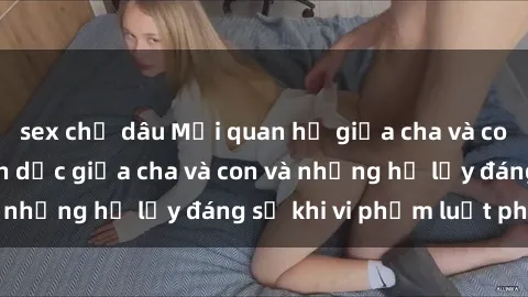 sex chị dâu Mối quan hệ giữa cha và con: Sự thật về tình dục giữa cha và con và những hệ lụy đáng sợ khi vi phạm luật pháp.