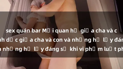 sex quán bar Mối quan hệ giữa cha và con: Sự thật về tình dục giữa cha và con và những hệ lụy đáng sợ khi vi phạm luật pháp.
