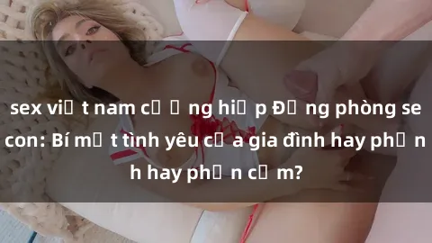 sex việt nam cưỡng hiếp Động phòng sex mẹ con: Bí mật tình yêu của gia đình hay phản cảm?