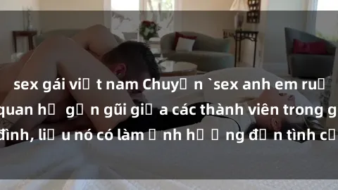 sex gái việt nam Chuyện `sex anh em ruột` - Đề cập đến quan hệ gần gũi giữa các thành viên trong gia đình, liệu nó có làm ảnh hưởng đến tình cảm gia đình hay không?