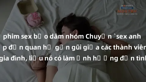 phim sex bạo dâm nhóm Chuyện `sex anh em ruột` - Đề cập đến quan hệ gần gũi giữa các thành viên trong gia đình, liệu nó có làm ảnh hưởng đến tình cảm gia đình hay không?
