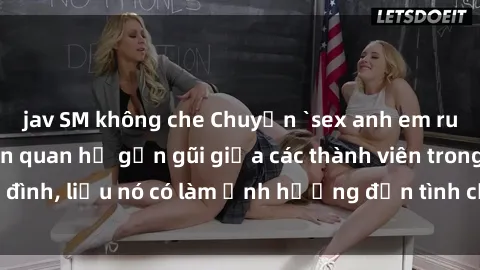 jav SM không che Chuyện `sex anh em ruột` - Đề cập đến quan hệ gần gũi giữa các thành viên trong gia đình, liệu nó có làm ảnh hưởng đến tình cảm gia đình hay không?