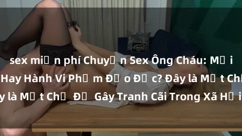 sex miễn phí Chuyện Sex Ông Cháu: Mối Quan Hệ Gia Đình Hay Hành Vi Phạm Đạo Đức? Đây là Một Chủ Đề Gây Tranh Cãi Trong Xã Hội Hiện Nay.
