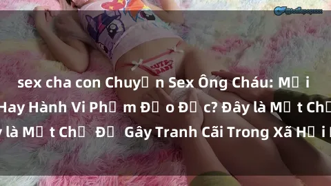 sex cha con Chuyện Sex Ông Cháu: Mối Quan Hệ Gia Đình Hay Hành Vi Phạm Đạo Đức? Đây là Một Chủ Đề Gây Tranh Cãi Trong Xã Hội Hiện Nay.