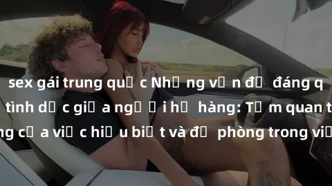 sex gái trung quốc Những vấn đề đáng quan tâm về quan hệ tình dục giữa người họ hàng: Tầm quan trọng của việc hiểu biết và đề phòng trong việc tiếp xúc trong gia đình.