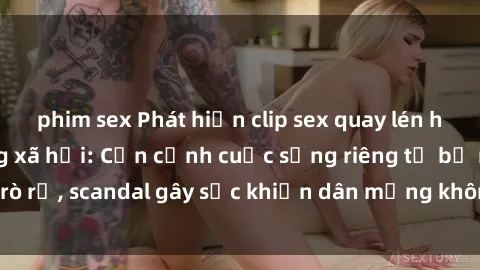 phim sex Phát hiện clip sex quay lén hot nhất trên mạng xã hội: Cận cảnh cuộc sống riêng tư bị rò rỉ, scandal gây sốc khiến dân mạng không khỏi bàng hoàng