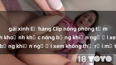 gái xinh lộ hàng Clip nóng phòng tắm gây sốt: Cận cảnh khoảnh khắc nóng bỏng khiến người xem không thể rời mắt