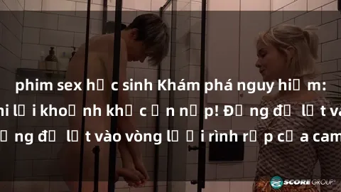 phim sex học sinh Khám phá nguy hiểm: sex camera ẩn ghi lại khoảnh khắc ẩn nấp! Đừng để lọt vào vòng lưới rình rập của camera ẩn!