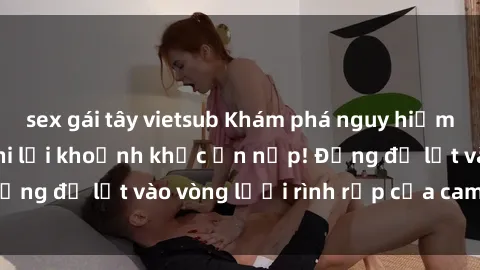 sex gái tây vietsub Khám phá nguy hiểm: sex camera ẩn ghi lại khoảnh khắc ẩn nấp! Đừng để lọt vào vòng lưới rình rập của camera ẩn!