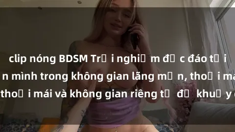 clip nóng BDSM Trải nghiệm độc đáo tại sex nhà nghỉ: ẩn mình trong không gian lãng mạn, thoải mái và không gian riêng tư để khuấy động tình ái.