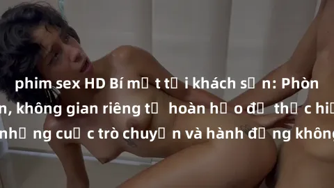 phim sex HD Bí mật tại khách sạn: Phòng quay lén khép kín, không gian riêng tư hoàn hảo để thực hiện những cuộc trò chuyện và hành động không bị người khác phát hiện.