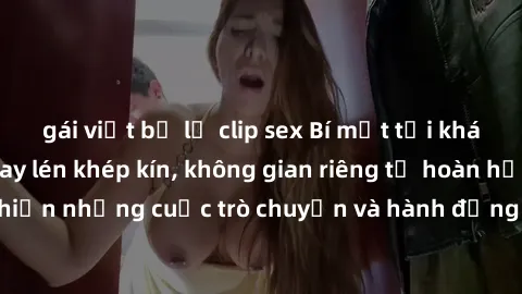 gái việt bị lộ clip sex Bí mật tại khách sạn: Phòng quay lén khép kín, không gian riêng tư hoàn hảo để thực hiện những cuộc trò chuyện và hành động không bị người khác phát hiện.