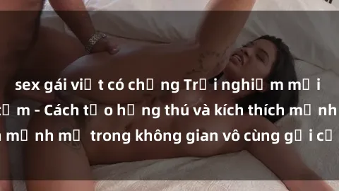 sex gái việt có chồng Trải nghiệm mới lạ với sex phòng tắm - Cách tạo hứng thú và kích thích mạnh mẽ trong không gian vô cùng gợi cảm và lãng mạn
