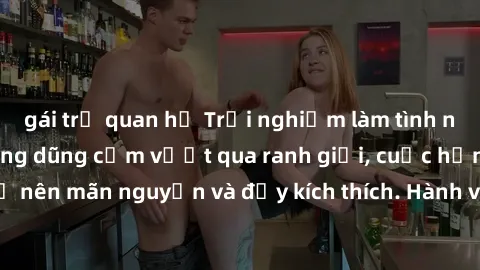 gái trẻ quan hệ Trải nghiệm làm tình ngoài đường: Khi lòng dũng cảm vượt qua ranh giới, cuộc hẹn nơi công cộng trở nên mãn nguyện và đầy kích thích. Hành vi nguy hiểm, nhưng cũng tạo nên cảm giác mới 
