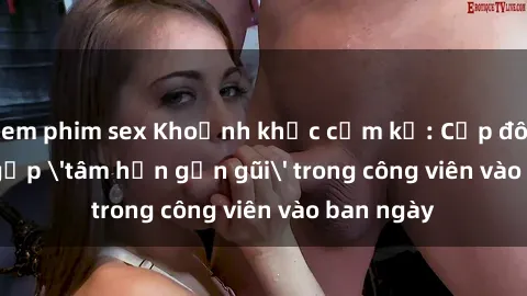 xem phim sex Khoảnh khắc cấm kỵ: Cặp đôi bị bắt gặp 'tâm hồn gần gũi' trong công viên vào ban ngày