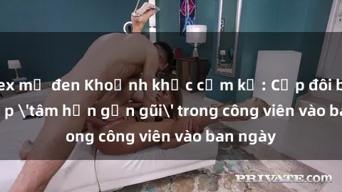 sex mỹ đen Khoảnh khắc cấm kỵ: Cặp đôi bị bắt gặp 'tâm hồn gần gũi' trong công viên vào ban ngày
