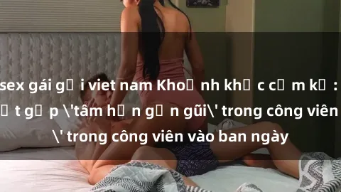 sex gái gọi viet nam Khoảnh khắc cấm kỵ: Cặp đôi bị bắt gặp 'tâm hồn gần gũi' trong công viên vào ban ngày