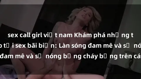 sex call girl việt nam Khám phá những trải nghiệm độc đáo tại sex bãi biển: Làn sóng đam mê và sự nóng bỏng cháy bỏng trên cát trắng