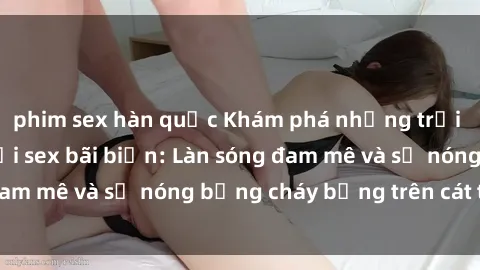 phim sex hàn quốc Khám phá những trải nghiệm độc đáo tại sex bãi biển: Làn sóng đam mê và sự nóng bỏng cháy bỏng trên cát trắng