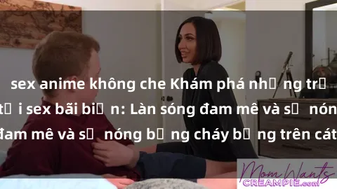 sex anime không che Khám phá những trải nghiệm độc đáo tại sex bãi biển: Làn sóng đam mê và sự nóng bỏng cháy bỏng trên cát trắng