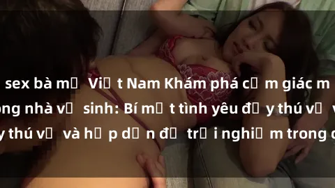 sex bà mẹ Việt Nam Khám phá cảm giác mới mẻ với sex trong nhà vệ sinh: Bí mật tình yêu đầy thú vị và hấp dẫn để trải nghiệm trong đêm hôm nay!