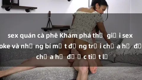 sex quán cà phê Khám phá thế giới sex quán karaoke và những bí mật động trời chưa hề được tiết lộ