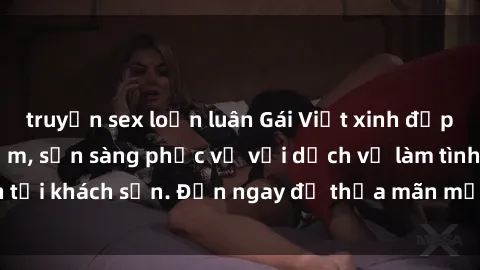 truyện sex loạn luân Gái Việt xinh đẹp, nồng nàn tình cảm, sẵn sàng phục vụ với dịch vụ làm tình tại khách sạn. Đến ngay để thỏa mãn mọi khao khát của bạn!
