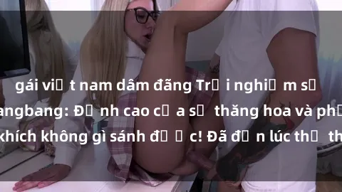 gái việt nam dâm đãng Trải nghiệm sự mới lạ với sex gangbang: Đỉnh cao của sự thăng hoa và phấn khích không gì sánh được! Đã đến lúc thử thách giới hạn của bạn!