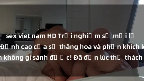 sex viet nam HD Trải nghiệm sự mới lạ với sex gangbang: Đỉnh cao của sự thăng hoa và phấn khích không gì sánh được! Đã đến lúc thử thách giới hạn của bạn!