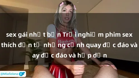 sex gái nhật bản Trải nghiệm phim sex : Sự kích thích đến từ những cảnh quay độc đáo và hấp dẫn