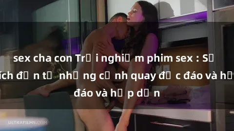 sex cha con Trải nghiệm phim sex : Sự kích thích đến từ những cảnh quay độc đáo và hấp dẫn