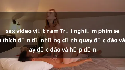 sex video việt nam Trải nghiệm phim sex : Sự kích thích đến từ những cảnh quay độc đáo và hấp dẫn