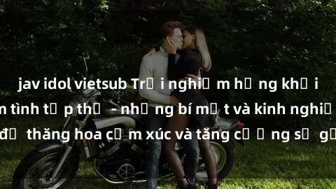 jav idol vietsub Trải nghiệm hứng khởi cùng với việc làm tình tập thể - những bí mật và kinh nghiệm để thăng hoa cảm xúc và tăng cường sự gắn kết trong mối quan hệ