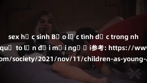 sex học sinh Bạo lực tình dục trong nhóm: nguy cơ và hậu quả to lớn đối mọi người参考: https://www.theguardian.com/society/2021/nov/11/children-as-young-as-four-are-being-sexually-abused-by-groups-in-uk