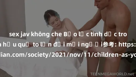 sex jav không che Bạo lực tình dục trong nhóm: nguy cơ và hậu quả to lớn đối mọi người参考: https://www.theguardian.com/society/2021/nov/11/children-as-young-as-four-are-being-sexually-abused-by-groups-