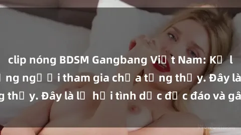 clip nóng BDSM Gangbang Việt Nam: Kỷ lục mới với số lượng người tham gia chưa từng thấy. Đây là lễ hội tình dục độc đáo và gây sốc.