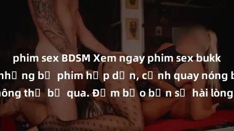 phim sex BDSM Xem ngay phim sex bukkake hàng đầu với những bộ phim hấp dẫn, cảnh quay nóng bỏng không thể bỏ qua. Đảm bảo bạn sẽ hài lòng với trải nghiệm mới lạ này!