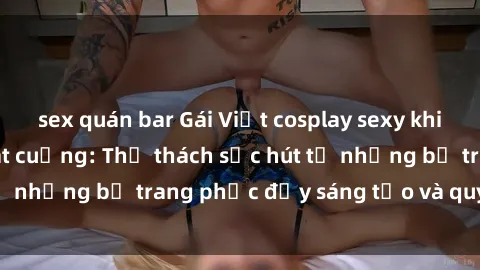 sex quán bar Gái Việt cosplay sexy khiến fan hâm mộ phát cuồng: Thử thách sức hút từ những bộ trang phục đầy sáng tạo và quyến rũ!